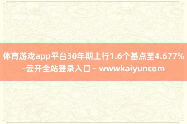 体育游戏app平台30年期上行1.6个基点至4.677%-云开全站登录入口 - wwwkaiyuncom