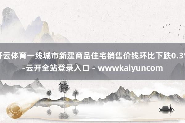 开云体育一线城市新建商品住宅销售价钱环比下跌0.3%-云开全站登录入口 - wwwkaiyuncom
