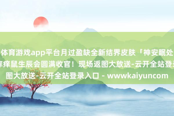 体育游戏app平台月过盈缺全新结界皮肤「神安眠处」10月10日上线！痒痒鼠生辰会圆满收官！现场返图大放送-云开全站登录入口 - wwwkaiyuncom